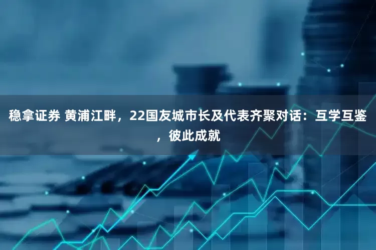 稳拿证券 黄浦江畔，22国友城市长及代表齐聚对话：互学互鉴，彼此成就