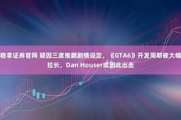 稳拿证券官网 疑因三度推翻剧情设定，《GTA6》开发周期被大幅拉长，Dan Houser或因此出走