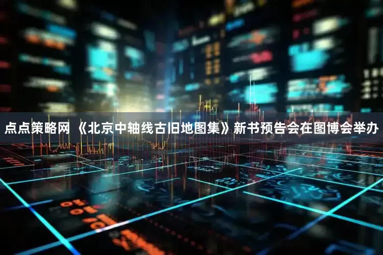 点点策略网 《北京中轴线古旧地图集》新书预告会在图博会举办