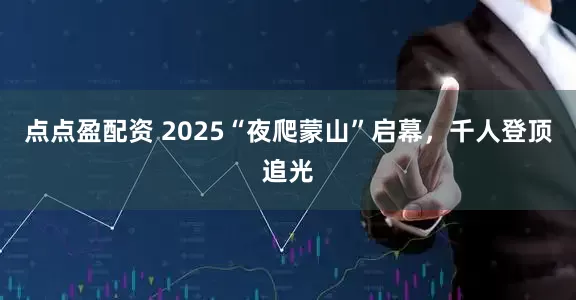 点点盈配资 2025“夜爬蒙山”启幕，千人登顶追光