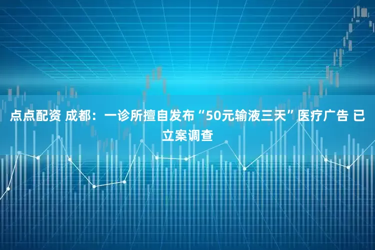 点点配资 成都：一诊所擅自发布“50元输液三天”医疗广告 已立案调查