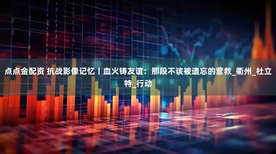 点点金配资 抗战影像记忆丨血火铸友谊：那段不该被遗忘的营救_衢州_杜立特_行动