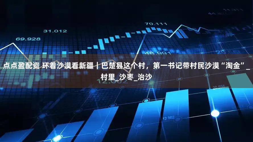 点点盈配资 环着沙漠看新疆｜巴楚县这个村，第一书记带村民沙漠“淘金”_村里_沙枣_治沙