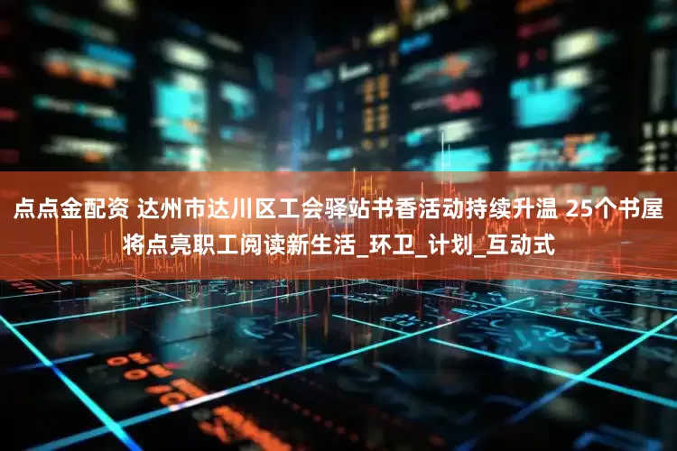 点点金配资 达州市达川区工会驿站书香活动持续升温 25个书屋将点亮职工阅读新生活_环卫_计划_互动式