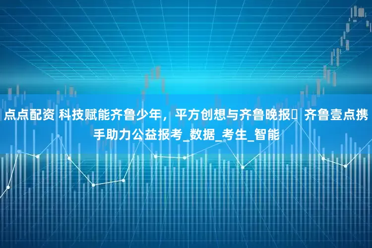点点配资 科技赋能齐鲁少年，平方创想与齐鲁晚报・齐鲁壹点携手助力公益报考_数据_考生_智能