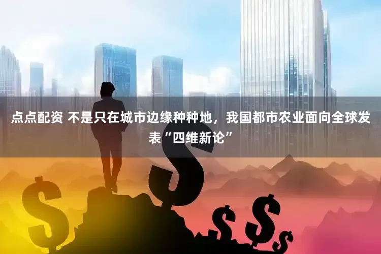 点点配资 不是只在城市边缘种种地，我国都市农业面向全球发表“四维新论”