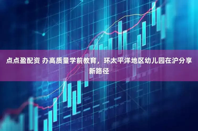 点点盈配资 办高质量学前教育，环太平洋地区幼儿园在沪分享新路径