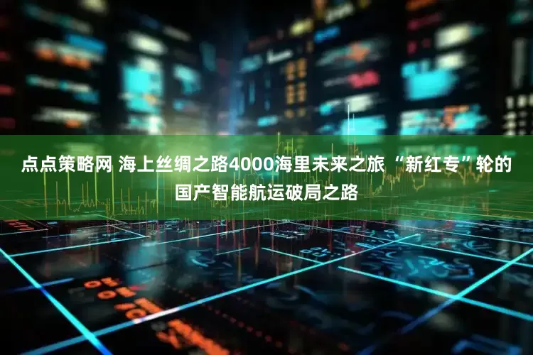 点点策略网 海上丝绸之路4000海里未来之旅 “新红专”轮的国产智能航运破局之路