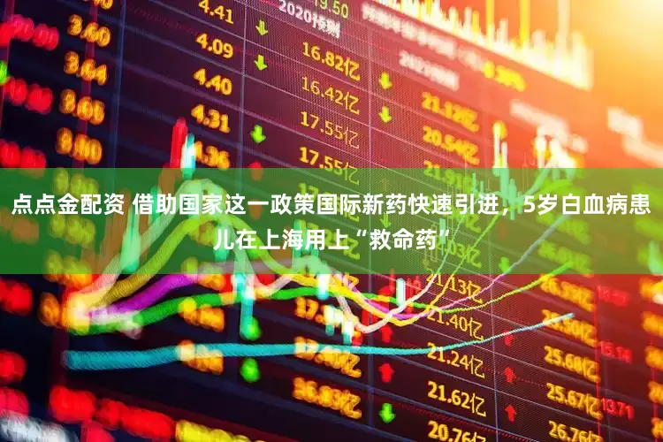 点点金配资 借助国家这一政策国际新药快速引进，5岁白血病患儿在上海用上“救命药”
