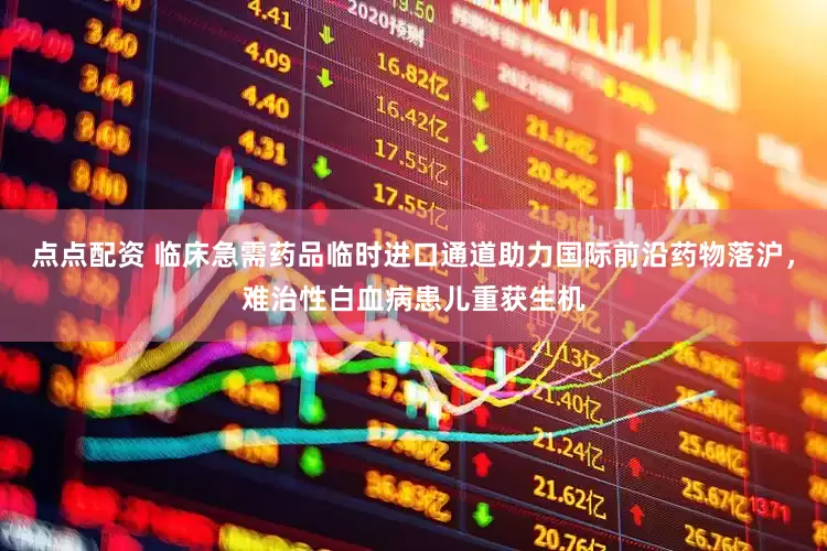 点点配资 临床急需药品临时进口通道助力国际前沿药物落沪，难治性白血病患儿重获生机