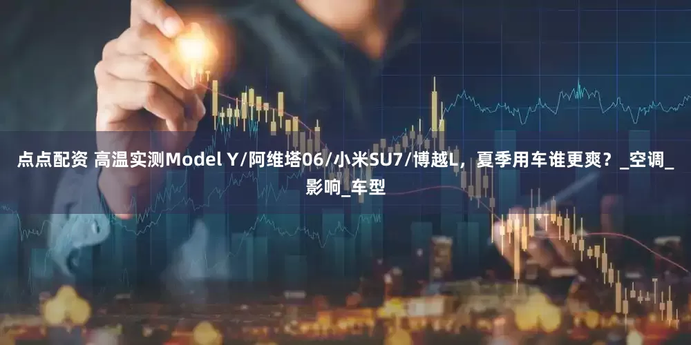点点配资 高温实测Model Y/阿维塔06/小米SU7/博越L，夏季用车谁更爽？_空调_影响_车型