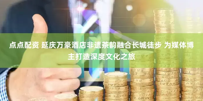 点点配资 延庆万豪酒店非遗茶韵融合长城徒步 为媒体博主打造深度文化之旅