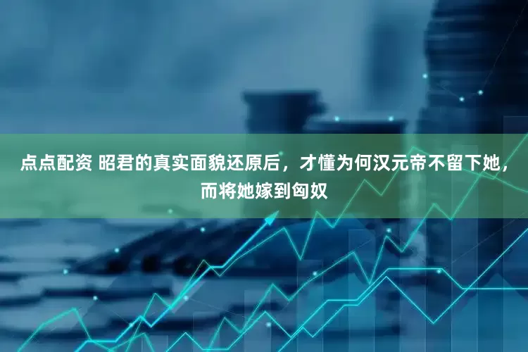点点配资 昭君的真实面貌还原后，才懂为何汉元帝不留下她，而将她嫁到匈奴